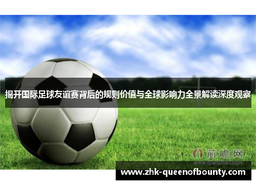 揭开国际足球友谊赛背后的规则价值与全球影响力全景解读深度观察