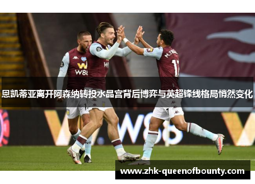 恩凯蒂亚离开阿森纳转投水晶宫背后博弈与英超锋线格局悄然变化