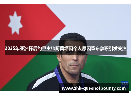 2025年亚洲杯后约旦主帅阿莫塔因个人原因宣布辞职引发关注